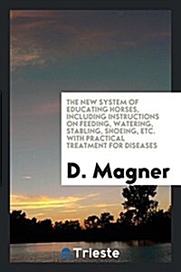 The New System of Educating Horses, Including Instructions on Feeding, Watering, Stabling, Shoeing, Etc. with Practical Treatment for Diseases (Paperback)