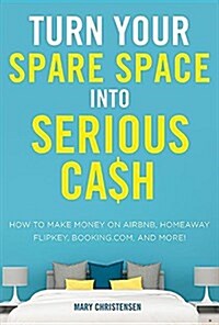 Turn Your Spare Space Into Serious Cash: How to Make Money on Airbnb, Homeaway, Flipkey, Booking.Com, and More! (Paperback)