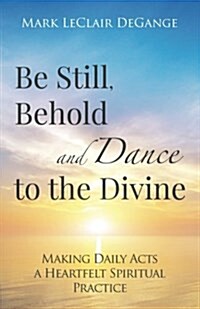 Be Still, Behold and Dance to the Divine: Making Daily Acts a Heartfelt Spiritual Practice (Paperback)
