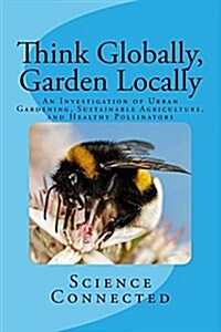 Think Globally, Garden Locally: An Investigation of Urban Gardening, Sustainable Agriculture, and Healthy Pollinators (Paperback)