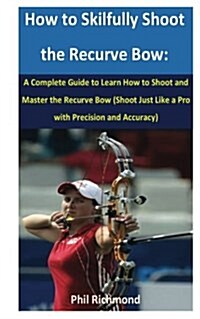How to Skilfully Shoot the Recurve Bow: A Complete Guide to Learn How to Shoot and Master the Recurve Bow (Shoot Just Like a Pro with Precision and Ac (Paperback)