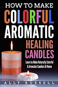 How to Make Colorful Aromatic Healing Candles: Learn to Make Naturally Colorful & Aromatic Candles at Home (Paperback)
