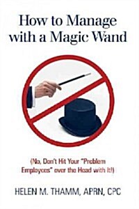 How to Manage with a Magic Wand: (No, Dont Hit Your Problem Employees Over the Head with It!) (Hardcover)