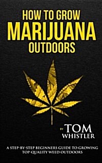 How to Grow Marijuana: Outdoors - A Step-By-Step Beginners Guide to Growing Top-Quality Weed Outdoors (Paperback)