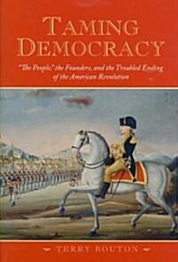 Taming Democracy: The People, the Founders, and the Troubled Ending of the American Revolution (Hardcover)