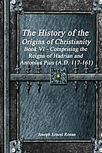 The History of the Origins of Christianity Book VI - Comprising the Reigns of Hadrian and Antonius Pius (A.D. 117-161) (Paperback)