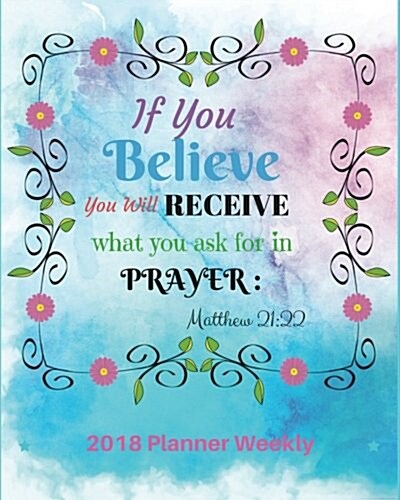 2018 Planner Weekly: If You Believe, You Will Receive What You Ask For: In Prayer: Matthew 21:22: 2018 Weekly Planner & Monthly: 365 Daily (Paperback)