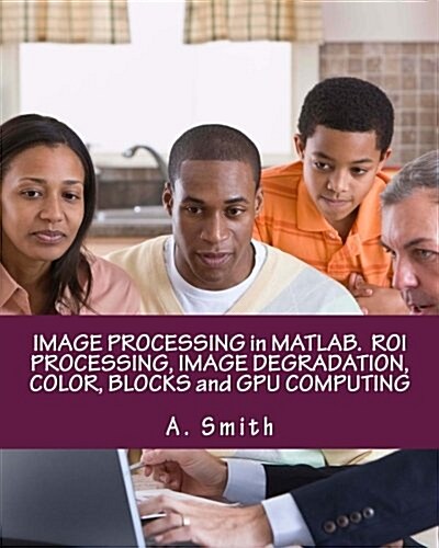 Image Processing in MATLAB. Roi Processing, Image Degradation, Color, Blocks and Gpu Computing (Paperback)