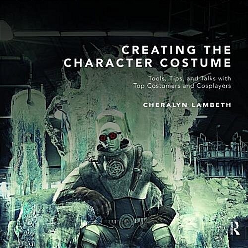 Creating the Character Costume : Tools, Tips, and Talks with Top Costumers and Cosplayers (Hardcover)