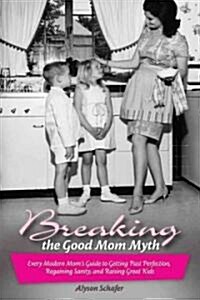 Breaking the Good Mom Myth : Every Moms Modern Guide to Getting Past Perfection, Regaining Sanity, and Raising Great Kids (Paperback)
