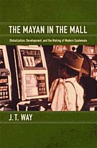 The Mayan in the Mall: Globalization, Development, and the Making of Modern Guatemala (Paperback)