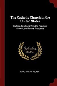 The Catholic Church in the United States: Its Rise, Relations with the Republic, Growth, and Future Prospects (Paperback)