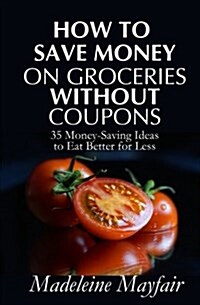 How to Save Money on Groceries Without Coupons: 35 Money-Saving Ideas to Eat Better for Less (Paperback)