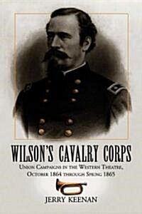 Wilsons Cavalry Corps: Union Campaigns in the Western Theatre, October 1864 Through Spring 1865 (Paperback)