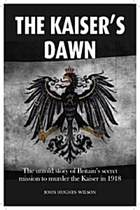 The Kaisers Dawn : The Untold Story of Britains Secret Mission to Murder the Kaiser in 1918 (Paperback)