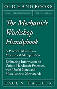 The Mechanics Workshop Handybook - A Practical Manual on Mechanical Manipulation - Embracing Information on Various Handicraft Processes, with Useful (Paperback)