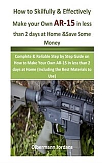 How to Skilfully & Effectively Make Your Own AR-15 in Less Than 2 Days at Home & Save Some Money: Complete & Reliable Step by Step Guide on How to Mak (Paperback)