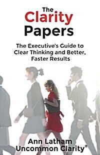 The Clarity Papers: The Executives Guide to Clear Thinking and Better, Faster Results (Paperback)