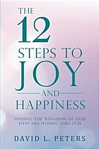 The 12 Steps to Joy and Happiness: Finding the Kingdom of God That Lies Within Luke 17:21 (Paperback)