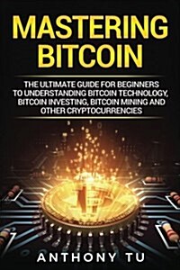 Mastering Bitcoin: The Ultimate Guide for Beginners to Understanding Bitcoin Technology, Bitcoin Investing, Bitcoin Mining and Other Cryp (Paperback)