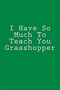 I Have So Much to Teach You Grasshopper: Notebook, 150 Lined Pages, Softcover, 6 X 9 (Paperback)