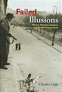Failed Illusions: Moscow, Washington, Budapest, and the 1956 Hungarian Revolt (Hardcover)