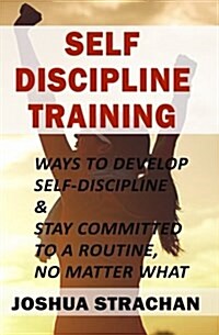 Self-Discipline Training: Ways to Develop Self-Discipline & Stay Committed to a Routine, No Matter What (Paperback)