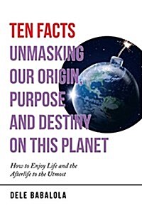 Ten Facts Unmasking Our Origin, Purpose and Destiny on This Planet: How to Enjoy Life and the Afterlife to the Utmost (Paperback)