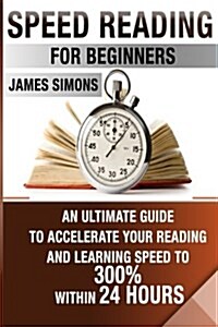 Speed Reading For Beginners: An Ultimate Guide To Accelerate Your Reading And Learning Speed To 300% Within 24 Hours (Paperback)