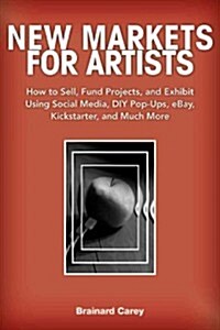 New Markets for Artists: How to Sell, Fund Projects, and Exhibit Using Social Media, DIY Pop-Ups, eBay, Kickstarter, and Much More (Paperback)