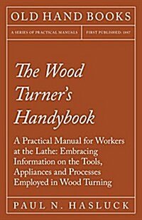 The Wood Turners Handybook - A Practical Manual for Workers at the Lathe: Embracing Information on the Tools, Appliances and Processes Employed in Wo (Paperback)