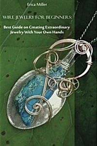 Wire Jewelry for Beginners: Best Guide on Creating Extraordinary Jewelry with Your Own Hands: (DIY Jewery, Wire Jewelry) (Paperback)