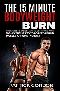 The 15 Minute Bodyweight Burn: 100+ Exercises to Torch Fat & Build Muscle. the Fastest & Easiest Way to Get Ripped at Home--No Gym! Build the Ultimat (Paperback)