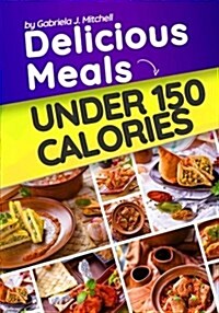 Delicious Meals Under 150 Calories: 30 Easy, Healthy and Quick Recipes to Lose Weight (Paperback)