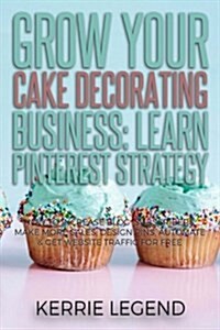 Grow Your Cake Decorating Business: Learn Pinterest Strategy: How to Increase Blog Subscribers, Make More Sales, Design Pins, Automate & Get Website T (Paperback)