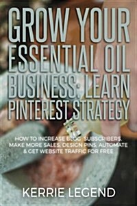 Grow Your Essential Oil Business: Learn Pinterest Strategy: How to Increase Blog Subscribers, Make More Sales, Design Pins, Automate & Get Website Tra (Paperback)