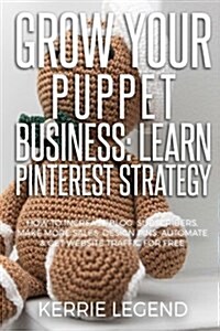 Grow Your Puppet Business: Learn Pinterest Strategy: How to Increase Blog Subscribers, Make More Sales, Design Pins, Automate & Get Website Traff (Paperback)