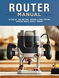 Router Manual: Setting Up, Use and Care, Ripping & Cross Cutting, Creating Angles, Bevels, Joinery (Paperback)