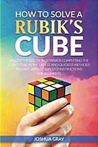 How to Solve a Rubiks Cube: Master the Solution Towards Completing the Rubiks Cube in the Easiest and Quickest Methods Possible with Step by Step (Paperback)