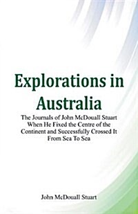 Explorations in Australia the Journals of John McDouall Stuart When He Fixed the Centre of the Continent and Successfully Crossed It from Sea to Sea (Paperback)