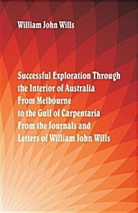 Successful Exploration Through the Interior of Australia from Melbourne to the Gulf of Carpentaria. from the Journals and Letters of William John Will (Paperback)