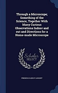 Through a Microscope; Something of the Science, Together with Many Curious Observations Indoor and Out and Directions for a Home-Made Microscope (Hardcover)