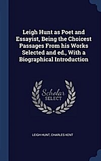 Leigh Hunt as Poet and Essayist, Being the Choicest Passages from His Works Selected and Ed., with a Biographical Introduction (Hardcover)