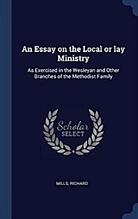 An Essay on the Local or Lay Ministry: As Exercised in the Wesleyan and Other Branches of the Methodist Family (Hardcover)