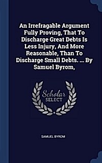 An Irrefragable Argument Fully Proving, That to Discharge Great Debts Is Less Injury, and More Reasonable, Than to Discharge Small Debts. ... by Samue (Hardcover)