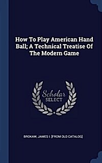 How to Play American Hand Ball; A Technical Treatise of the Modern Game (Hardcover)