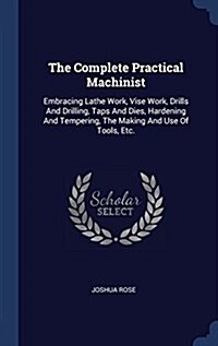 The Complete Practical Machinist: Embracing Lathe Work, Vise Work, Drills and Drilling, Taps and Dies, Hardening and Tempering, the Making and Use of (Hardcover)