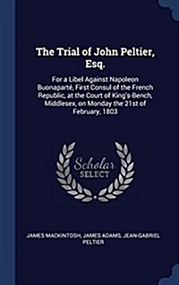The Trial of John Peltier, Esq.: For a Libel Against Napoleon Buonapart, First Consul of the French Republic, at the Court of Kings-Bench, Middlesex (Hardcover)