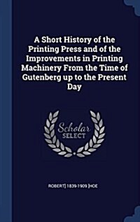 A Short History of the Printing Press and of the Improvements in Printing Machinery from the Time of Gutenberg Up to the Present Day (Hardcover)