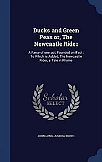 Ducks and Green Peas Or, the Newcastle Rider: A Farce of One Act, Founded on Fact: To Which Is Added, the Newcastle Rider, a Tale in Rhyme (Hardcover)